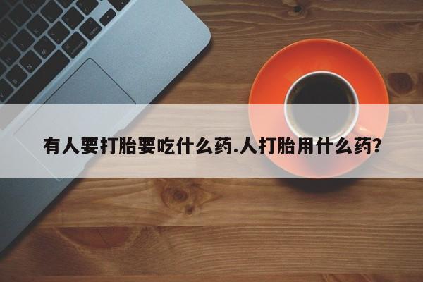 打胎药如何购买有人要打胎要吃什么药.人打胎用什么药？