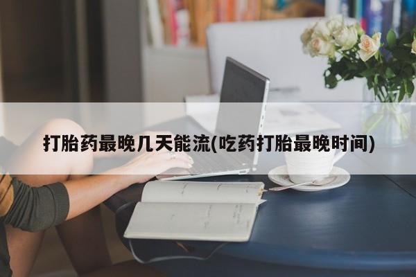 打胎药如何购买打胎药最晚几天能流(吃药打胎最晚时间)