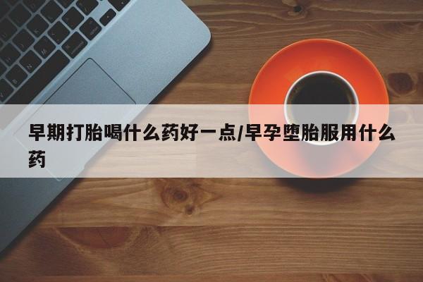 打胎药如何购买早期打胎喝什么药好一点/早孕堕胎服用什么药