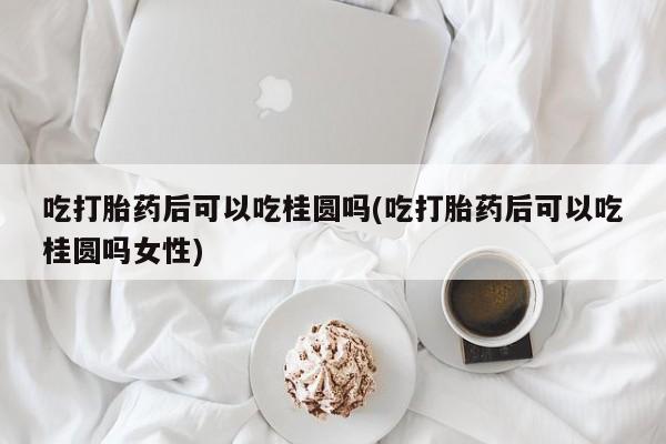 打胎药如何购买吃打胎药后可以吃桂圆吗(吃打胎药后可以吃桂圆吗女性)