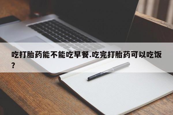 打胎药如何购买吃打胎药能不能吃早餐.吃完打胎药可以吃饭？