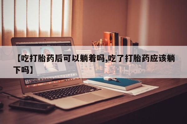 打胎药如何购买【吃打胎药后可以躺着吗,吃了打胎药应该躺下吗】