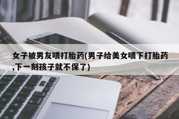 打胎药如何购买女子被男友喂打胎药(男子给美女喂下打胎药,下一刻孩子就不保了)