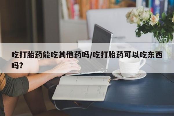 打胎药如何购买吃打胎药能吃其他药吗/吃打胎药可以吃东西吗?