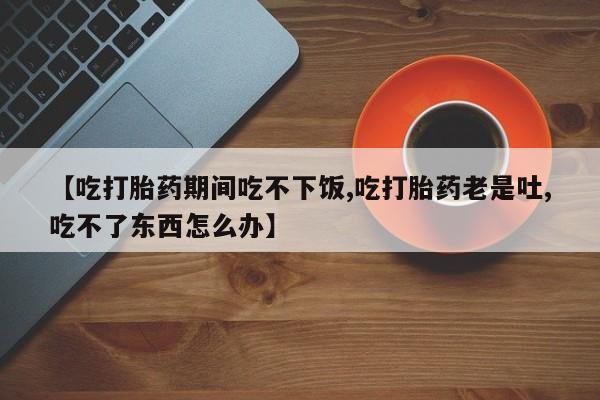 打胎药如何购买【吃打胎药期间吃不下饭,吃打胎药老是吐,吃不了东西怎么办】