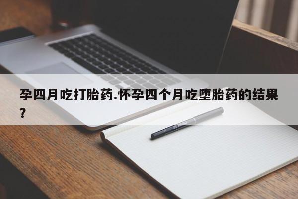 打胎药如何购买孕四月吃打胎药.怀孕四个月吃堕胎药的结果？