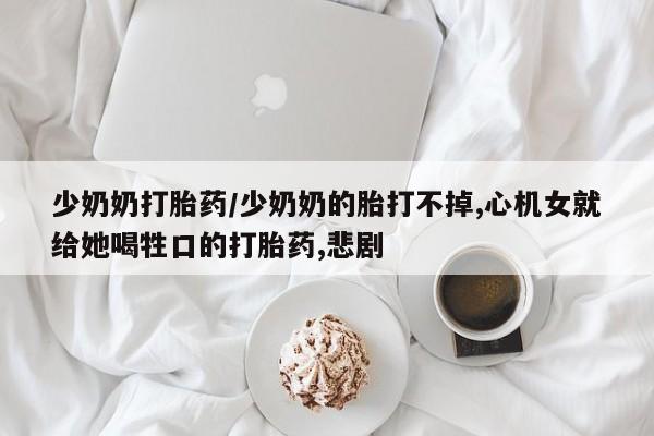 打胎药如何购买少奶奶打胎药/少奶奶的胎打不掉,心机女就给她喝牲口的打胎药,悲剧