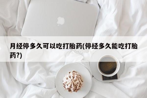 打胎药如何购买月经停多久可以吃打胎药(停经多久能吃打胎药?)