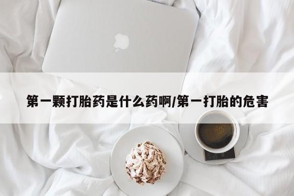 打胎药如何购买第一颗打胎药是什么药啊/第一打胎的危害