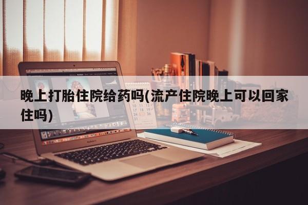 打胎药如何购买晚上打胎住院给药吗(流产住院晚上可以回家住吗)