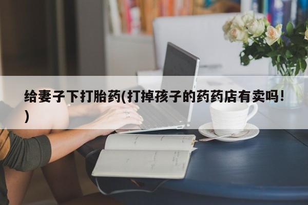 打胎药如何购买给妻子下打胎药(打掉孩子的药药店有卖吗!)