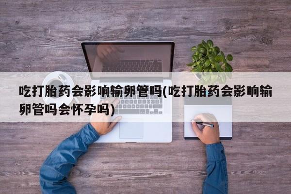 打胎药如何购买吃打胎药会影响输卵管吗(吃打胎药会影响输卵管吗会怀孕吗)