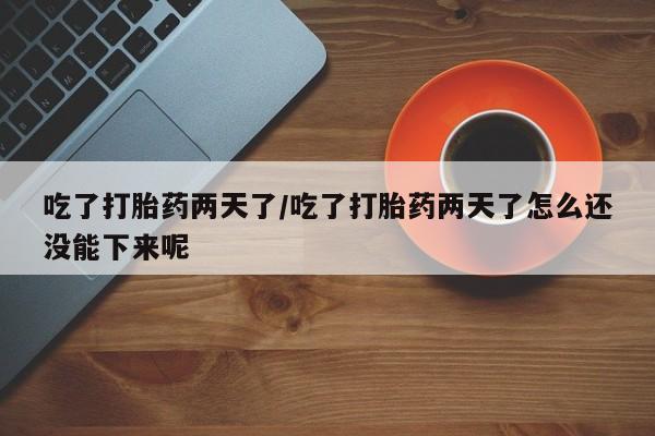打胎药如何购买吃了打胎药两天了/吃了打胎药两天了怎么还没能下来呢