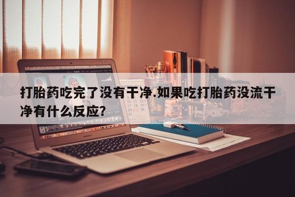 打胎药如何购买打胎药吃完了没有干净.如果吃打胎药没流干净有什么反应？