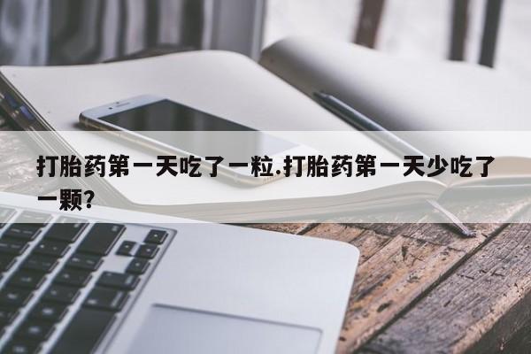 打胎药如何购买打胎药第一天吃了一粒.打胎药第一天少吃了一颗？
