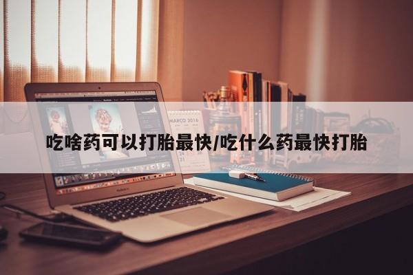 打胎药如何购买吃啥药可以打胎最快/吃什么药最快打胎