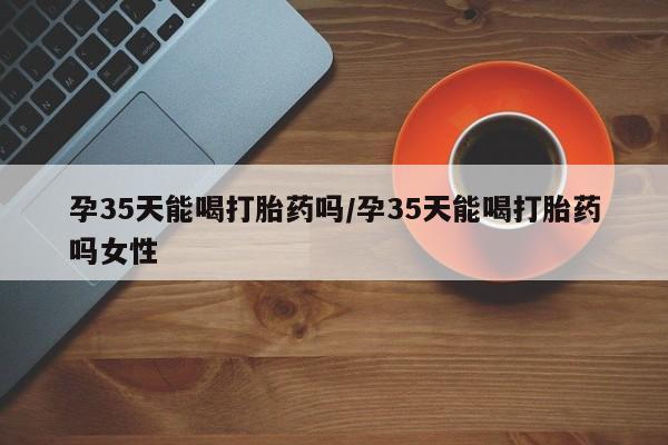 打胎药如何购买孕35天能喝打胎药吗/孕35天能喝打胎药吗女性