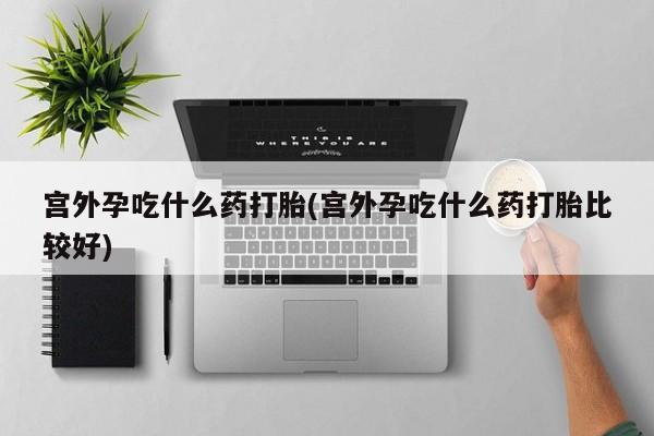打胎药如何购买宫外孕吃什么药打胎(宫外孕吃什么药打胎比较好)