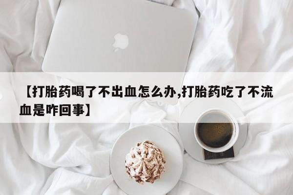 打胎药如何购买【打胎药喝了不出血怎么办,打胎药吃了不流血是咋回事】