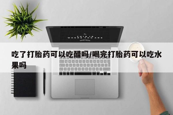 打胎药如何购买吃了打胎药可以吃醋吗/喝完打胎药可以吃水果吗