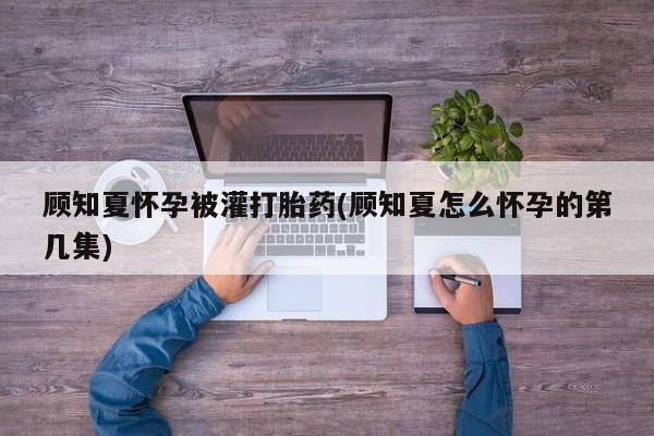 打胎药如何购买顾知夏怀孕被灌打胎药(顾知夏怎么怀孕的第几集)