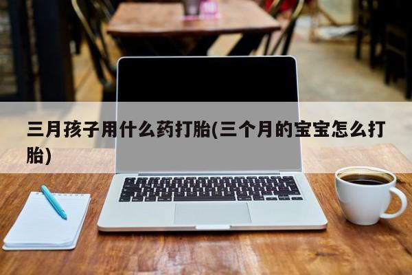 打胎药如何购买三月孩子用什么药打胎(三个月的宝宝怎么打胎)