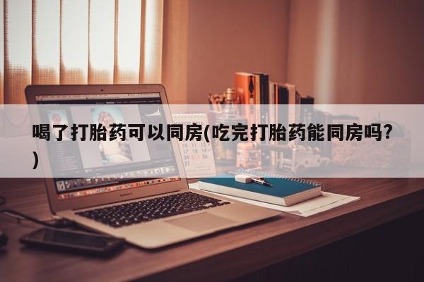 打胎药如何购买喝了打胎药可以同房(吃完打胎药能同房吗?)