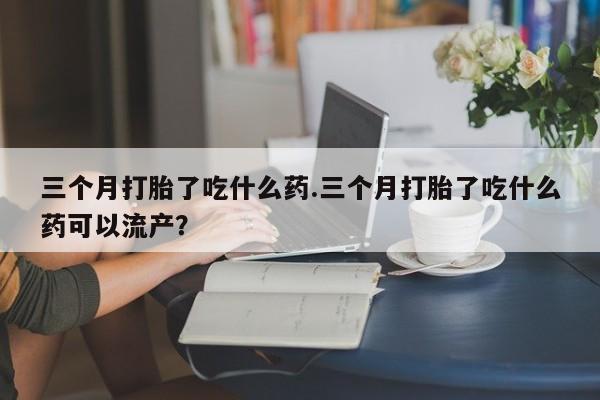 打胎药如何购买三个月打胎了吃什么药.三个月打胎了吃什么药可以流产？