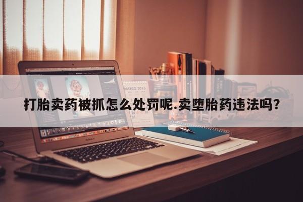 打胎药如何购买打胎卖药被抓怎么处罚呢.卖堕胎药违法吗？
