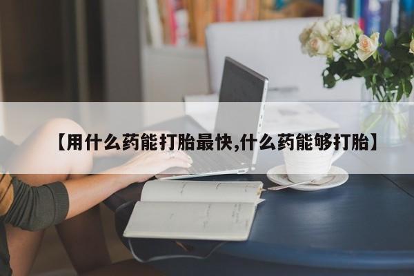 打胎药如何购买【用什么药能打胎最快,什么药能够打胎】