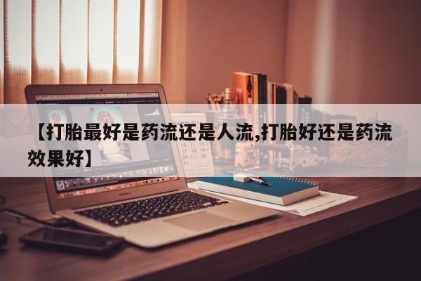 打胎药如何购买【打胎最好是药流还是人流,打胎好还是药流效果好】