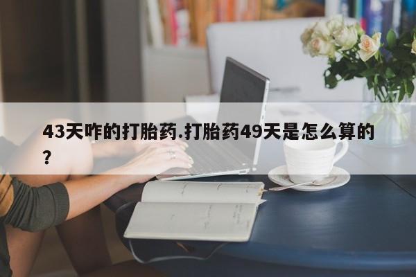 打胎药如何购买43天咋的打胎药.打胎药49天是怎么算的？