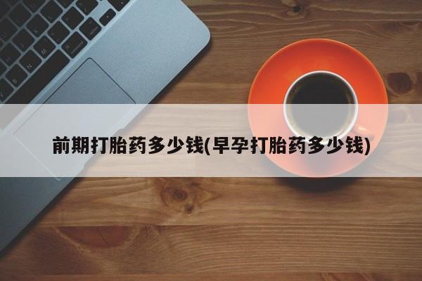 打胎药如何购买前期打胎药多少钱(早孕打胎药多少钱)