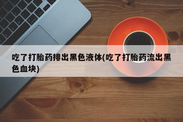 打胎药如何购买吃了打胎药排出黑色液体(吃了打胎药流出黑色血块)