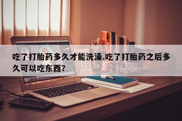 打胎药如何购买吃了打胎药多久才能洗澡.吃了打胎药之后多久可以吃东西？