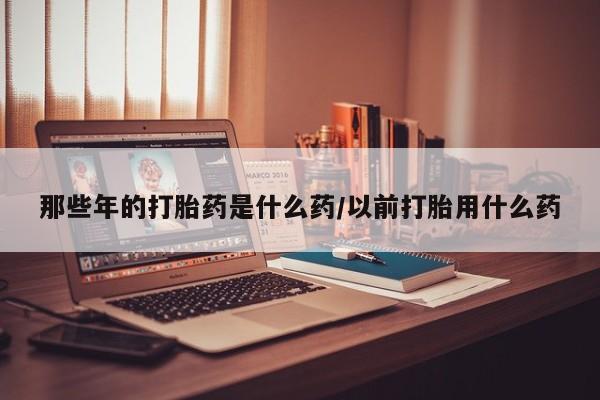 打胎药如何购买那些年的打胎药是什么药/以前打胎用什么药