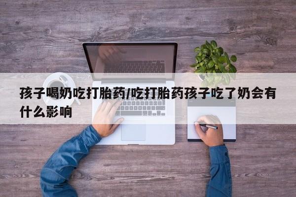 打胎药如何购买孩子喝奶吃打胎药/吃打胎药孩子吃了奶会有什么影响