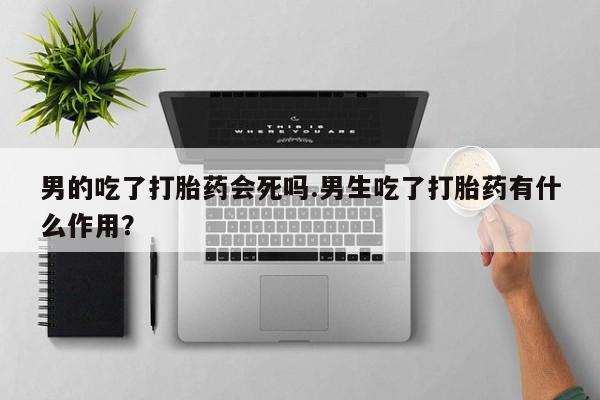 打胎药如何购买男的吃了打胎药会死吗.男生吃了打胎药有什么作用？
