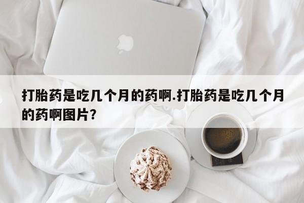 打胎药如何购买打胎药是吃几个月的药啊.打胎药是吃几个月的药啊图片？