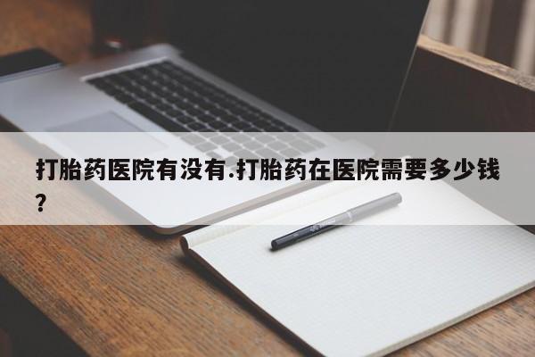 打胎药如何购买打胎药医院有没有.打胎药在医院需要多少钱？