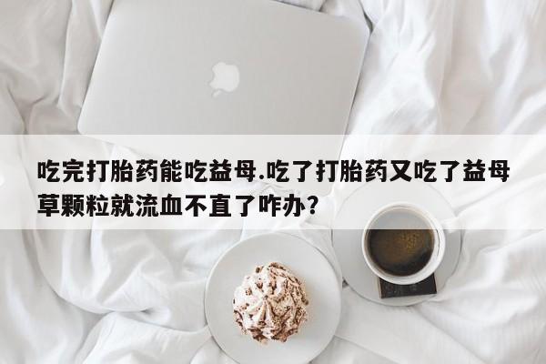 打胎药如何购买吃完打胎药能吃益母.吃了打胎药又吃了益母草颗粒就流血不直了咋办？