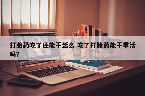打胎药如何购买打胎药吃了还能干活么.吃了打胎药能干重活吗？