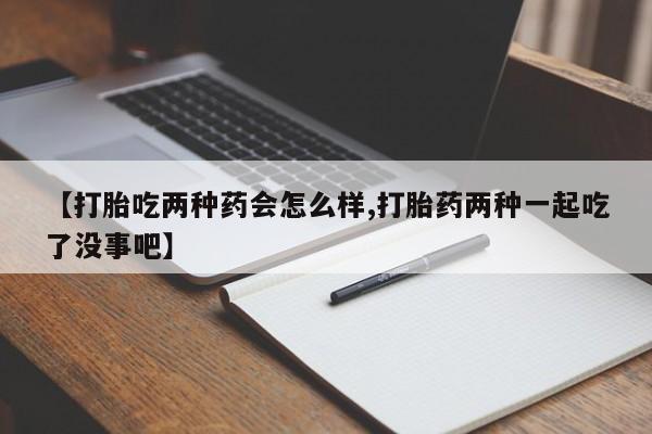 打胎药如何购买【打胎吃两种药会怎么样,打胎药两种一起吃了没事吧】