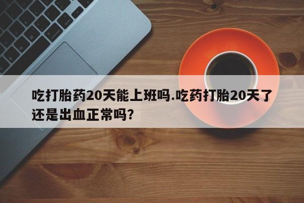 打胎药如何购买吃打胎药20天能上班吗.吃药打胎20天了还是出血正常吗？