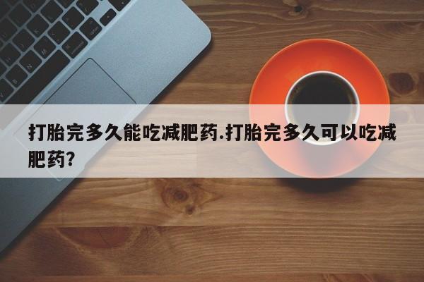 打胎药如何购买打胎完多久能吃减肥药.打胎完多久可以吃减肥药？