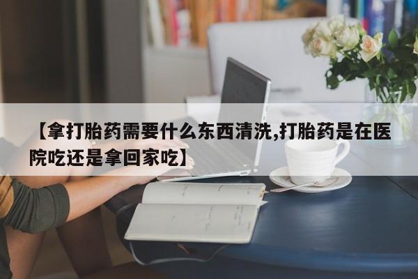 打胎药如何购买【拿打胎药需要什么东西清洗,打胎药是在医院吃还是拿回家吃】