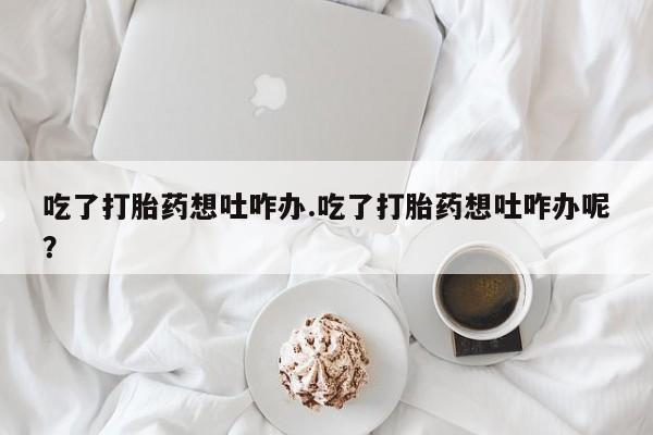 打胎药如何购买吃了打胎药想吐咋办.吃了打胎药想吐咋办呢？