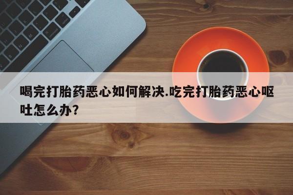 打胎药如何购买喝完打胎药恶心如何解决.吃完打胎药恶心呕吐怎么办？