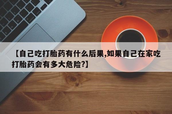 打胎药如何购买【自己吃打胎药有什么后果,如果自己在家吃打胎药会有多大危险?】