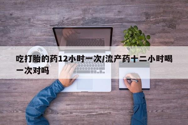 打胎药如何购买吃打胎的药12小时一次/流产药十二小时喝一次对吗